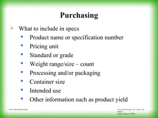 Food and Beverage Cost Control, 5th
Edition
Dopson, Hayes, & Miller
© 2011 John Wiley & Sons
Purchasing
 What to include in specs
 Product name or specification number
 Pricing unit
 Standard or grade
 Weight range/size – count
 Processing and/or packaging
 Container size
 Intended use
 Other information such as product yield
 
