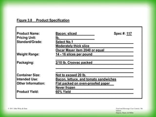 Food and Beverage Cost Control, 5th
Edition
Dopson, Hayes, & Miller
© 2011 John Wiley & Sons
Figure 3.8 Product Specification
Product Name: Bacon; sliced Spec #: 117
Pricing Unit: lb.
Standard/Grade: Select No.1
Moderately thick slice
Oscar Mayer item 2040 or equal
Weight Range: 14 - 16 slices per pound
Packaging: 2/10 lb. Cryovac packed
Container Size: Not to exceed 20 lb.
Intended Use: Bacon, lettuce, and tomato sandwiches
Other Information: Flat packed on oven-proofed paper
Never frozen
Product Yield: 60% Yield
 