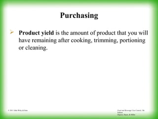 Food and Beverage Cost Control, 5th
Edition
Dopson, Hayes, & Miller
© 2011 John Wiley & Sons
Purchasing
 Product yield is the amount of product that you will
have remaining after cooking, trimming, portioning
or cleaning.
 
