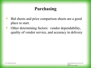 Food and Beverage Cost Control, 5th
Edition
Dopson, Hayes, & Miller
© 2011 John Wiley & Sons
Purchasing
 Bid sheets and price comparison sheets are a good
place to start.
 Other determining factors: vendor dependability,
quality of vendor service, and accuracy in delivery
 