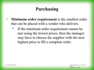 Food and Beverage Cost Control, 5th
Edition
Dopson, Hayes, & Miller
© 2011 John Wiley & Sons
Purchasing
 Minimum order requirement is the smallest order
that can be placed with a vendor who delivers.
 If the minimum order requirement cannot be
met using the lowest prices, then the manager
may have to choose the supplier with the next
highest price to fill a complete order.
 