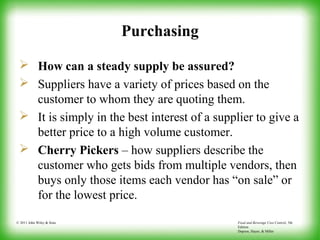 Food and Beverage Cost Control, 5th
Edition
Dopson, Hayes, & Miller
© 2011 John Wiley & Sons
Purchasing
 How can a steady supply be assured?
 Suppliers have a variety of prices based on the
customer to whom they are quoting them.
 It is simply in the best interest of a supplier to give a
better price to a high volume customer.
 Cherry Pickers – how suppliers describe the
customer who gets bids from multiple vendors, then
buys only those items each vendor has “on sale” or
for the lowest price.
 