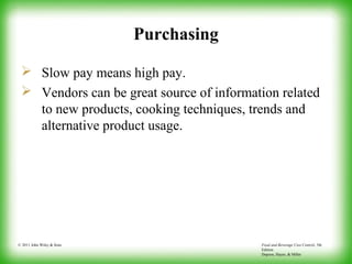 Food and Beverage Cost Control, 5th
Edition
Dopson, Hayes, & Miller
© 2011 John Wiley & Sons
Purchasing
 Slow pay means high pay.
 Vendors can be great source of information related
to new products, cooking techniques, trends and
alternative product usage.
 