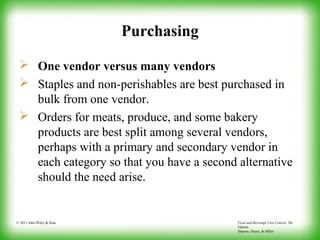 Food and Beverage Cost Control, 5th
Edition
Dopson, Hayes, & Miller
© 2011 John Wiley & Sons
Purchasing
 One vendor versus many vendors
 Staples and non-perishables are best purchased in
bulk from one vendor.
 Orders for meats, produce, and some bakery
products are best split among several vendors,
perhaps with a primary and secondary vendor in
each category so that you have a second alternative
should the need arise.
 