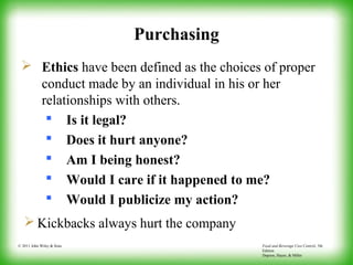 Food and Beverage Cost Control, 5th
Edition
Dopson, Hayes, & Miller
© 2011 John Wiley & Sons
Purchasing
 Ethics have been defined as the choices of proper
conduct made by an individual in his or her
relationships with others.
 Is it legal?
 Does it hurt anyone?
 Am I being honest?
 Would I care if it happened to me?
 Would I publicize my action?
 Kickbacks always hurt the company
 