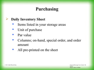 Food and Beverage Cost Control, 5th
Edition
Dopson, Hayes, & Miller
© 2011 John Wiley & Sons
Purchasing
 Daily Inventory Sheet
 Items listed in your storage areas
 Unit of purchase
 Par value
 Columns; on-hand, special order, and order
amount
 All pre-printed on the sheet
 
