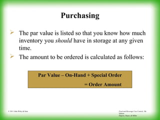 Food and Beverage Cost Control, 5th
Edition
Dopson, Hayes, & Miller
© 2011 John Wiley & Sons
Purchasing
 The par value is listed so that you know how much
inventory you should have in storage at any given
time.
 The amount to be ordered is calculated as follows:
Par Value – On-Hand + Special Order
= Order Amount
 