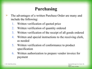 Food and Beverage Cost Control, 5th
Edition
Dopson, Hayes, & Miller
© 2011 John Wiley & Sons
Purchasing
 The advantages of a written Purchase Order are many and
include the following:
1. Written verification of quoted price
2. Written verification of quantity ordered
3. Written verification of the receipt of all goods ordered
4. Written and special instructions to the receiving clerk,
as needed
5. Written verification of conformance to product
specification
6. Written authorization to prepare vendor invoice for
payment
 