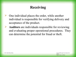 Food and Beverage Cost Control, 5th
Edition
Dopson, Hayes, & Miller
© 2011 John Wiley & Sons
Receiving
 One individual places the order, while another
individual is responsible for verifying delivery and
acceptance of the product.
 Auditors are individuals responsible for reviewing
and evaluating proper operational procedures. They
can determine the potential for fraud or theft.
 
