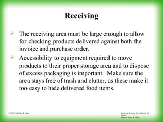 Food and Beverage Cost Control, 5th
Edition
Dopson, Hayes, & Miller
© 2011 John Wiley & Sons
Receiving
 The receiving area must be large enough to allow
for checking products delivered against both the
invoice and purchase order.
 Accessibility to equipment required to move
products to their proper storage area and to dispose
of excess packaging is important. Make sure the
area stays free of trash and clutter, as these make it
too easy to hide delivered food items.
 