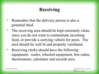 Food and Beverage Cost Control, 5th
Edition
Dopson, Hayes, & Miller
© 2011 John Wiley & Sons
Receiving
 Remember that the delivery person is also a
potential thief.
 The receiving area should be kept extremely clean,
since you do not want to contaminate incoming
food, or provide a carrying vehicle for pests. The
area should be well lit and properly ventilated.
 Receiving clerks should have the following
equipment: scales, wheeled equipment, box cutter,
thermometer, calculator and records area.
 