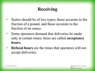 Food and Beverage Cost Control, 5th
Edition
Dopson, Hayes, & Miller
© 2011 John Wiley & Sons
Receiving
 Scales should be of two types; those accurate to the
fraction of a pound, and those accurate to the
fraction of an ounce.
 Some operators demand that deliveries be made
only at certain times; these are called acceptance
hours.
 Refusal hours are the times that operators will not
accept deliveries.
 