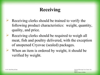 Food and Beverage Cost Control, 5th
Edition
Dopson, Hayes, & Miller
© 2011 John Wiley & Sons
Receiving
 Receiving clerks should be trained to verify the
following product characteristics: weight, quantity,
quality, and price.
 Receiving clerks should be required to weigh all
meat, fish and poultry delivered, with the exception
of unopened Cryovac (sealed) packages.
 When an item is ordered by weight, it should be
verified by weight.
 