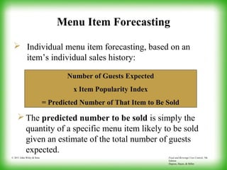 Food and Beverage Cost Control, 5th
Edition
Dopson, Hayes, & Miller
© 2011 John Wiley & Sons
Menu Item Forecasting
 Individual menu item forecasting, based on an
item’s individual sales history:
Number of Guests Expected
x Item Popularity Index
= Predicted Number of That Item to Be Sold
 The predicted number to be sold is simply the
quantity of a specific menu item likely to be sold
given an estimate of the total number of guests
expected.
 