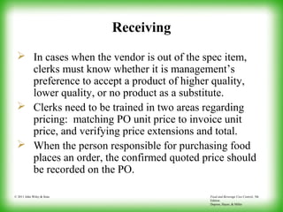 Food and Beverage Cost Control, 5th
Edition
Dopson, Hayes, & Miller
© 2011 John Wiley & Sons
Receiving
 In cases when the vendor is out of the spec item,
clerks must know whether it is management’s
preference to accept a product of higher quality,
lower quality, or no product as a substitute.
 Clerks need to be trained in two areas regarding
pricing: matching PO unit price to invoice unit
price, and verifying price extensions and total.
 When the person responsible for purchasing food
places an order, the confirmed quoted price should
be recorded on the PO.
 