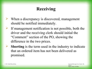 Food and Beverage Cost Control, 5th
Edition
Dopson, Hayes, & Miller
© 2011 John Wiley & Sons
Receiving
 When a discrepancy is discovered, management
should be notified immediately.
 If management notification is not possible, both the
driver and the receiving clerk should initial the
“Comment” section of the PO, showing the
difference in the two prices.
 Shorting is the term used in the industry to indicate
that an ordered item has not been delivered as
promised.
 