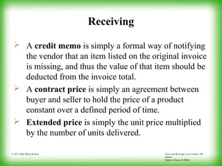 Food and Beverage Cost Control, 5th
Edition
Dopson, Hayes, & Miller
© 2011 John Wiley & Sons
Receiving
 A credit memo is simply a formal way of notifying
the vendor that an item listed on the original invoice
is missing, and thus the value of that item should be
deducted from the invoice total.
 A contract price is simply an agreement between
buyer and seller to hold the price of a product
constant over a defined period of time.
 Extended price is simply the unit price multiplied
by the number of units delivered.
 