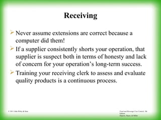 Food and Beverage Cost Control, 5th
Edition
Dopson, Hayes, & Miller
© 2011 John Wiley & Sons
Receiving
 Never assume extensions are correct because a
computer did them!
 If a supplier consistently shorts your operation, that
supplier is suspect both in terms of honesty and lack
of concern for your operation’s long-term success.
 Training your receiving clerk to assess and evaluate
quality products is a continuous process.
 