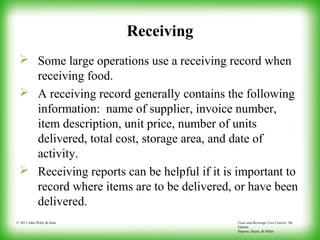 Food and Beverage Cost Control, 5th
Edition
Dopson, Hayes, & Miller
© 2011 John Wiley & Sons
Receiving
 Some large operations use a receiving record when
receiving food.
 A receiving record generally contains the following
information: name of supplier, invoice number,
item description, unit price, number of units
delivered, total cost, storage area, and date of
activity.
 Receiving reports can be helpful if it is important to
record where items are to be delivered, or have been
delivered.
 