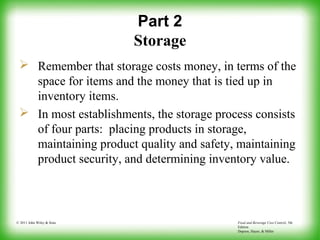 Food and Beverage Cost Control, 5th
Edition
Dopson, Hayes, & Miller
© 2011 John Wiley & Sons
Part 2
Storage
 Remember that storage costs money, in terms of the
space for items and the money that is tied up in
inventory items.
 In most establishments, the storage process consists
of four parts: placing products in storage,
maintaining product quality and safety, maintaining
product security, and determining inventory value.
 