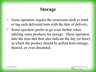 Food and Beverage Cost Control, 5th
Edition
Dopson, Hayes, & Miller
© 2011 John Wiley & Sons
Storage
 Some operators require the storeroom clerk to mark
or tag each delivered item with the date of delivery.
 Some operators prefer to go even further when
labeling some products for storage. These operators
date the item and then also indicate the day (or hour)
in which the product should be pulled from storage,
thawed, or even discarded.
 