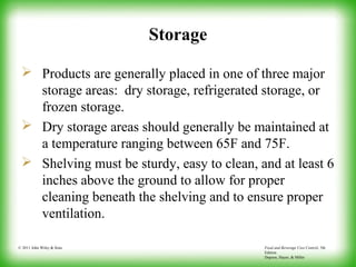 Food and Beverage Cost Control, 5th
Edition
Dopson, Hayes, & Miller
© 2011 John Wiley & Sons
Storage
 Products are generally placed in one of three major
storage areas: dry storage, refrigerated storage, or
frozen storage.
 Dry storage areas should generally be maintained at
a temperature ranging between 65F and 75F.
 Shelving must be sturdy, easy to clean, and at least 6
inches above the ground to allow for proper
cleaning beneath the shelving and to ensure proper
ventilation.
 