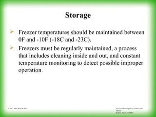 Food and Beverage Cost Control, 5th
Edition
Dopson, Hayes, & Miller
© 2011 John Wiley & Sons
Storage
 Freezer temperatures should be maintained between
0F and -10F (-18C and -23C).
 Freezers must be regularly maintained, a process
that includes cleaning inside and out, and constant
temperature monitoring to detect possible improper
operation.
 