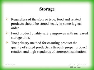 Food and Beverage Cost Control, 5th
Edition
Dopson, Hayes, & Miller
© 2011 John Wiley & Sons
Storage
 Regardless of the storage type, food and related
products should be stored neatly in some logical
order.
 Food product quality rarely improves with increased
storage time.
 The primary method for ensuring product the
quality of stored products is through proper product
rotation and high standards of storeroom sanitation.
 
