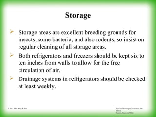 Food and Beverage Cost Control, 5th
Edition
Dopson, Hayes, & Miller
© 2011 John Wiley & Sons
Storage
 Storage areas are excellent breeding grounds for
insects, some bacteria, and also rodents, so insist on
regular cleaning of all storage areas.
 Both refrigerators and freezers should be kept six to
ten inches from walls to allow for the free
circulation of air.
 Drainage systems in refrigerators should be checked
at least weekly.
 