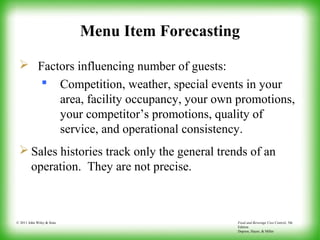 Food and Beverage Cost Control, 5th
Edition
Dopson, Hayes, & Miller
© 2011 John Wiley & Sons
Menu Item Forecasting
 Factors influencing number of guests:
 Competition, weather, special events in your
area, facility occupancy, your own promotions,
your competitor’s promotions, quality of
service, and operational consistency.
 Sales histories track only the general trends of an
operation. They are not precise.
 