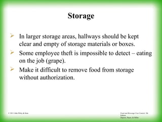 Food and Beverage Cost Control, 5th
Edition
Dopson, Hayes, & Miller
© 2011 John Wiley & Sons
Storage
 In larger storage areas, hallways should be kept
clear and empty of storage materials or boxes.
 Some employee theft is impossible to detect – eating
on the job (grape).
 Make it difficult to remove food from storage
without authorization.
 