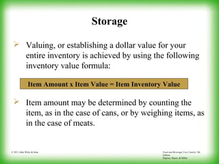 Food and Beverage Cost Control, 5th
Edition
Dopson, Hayes, & Miller
© 2011 John Wiley & Sons
Storage
 Valuing, or establishing a dollar value for your
entire inventory is achieved by using the following
inventory value formula:
 Item amount may be determined by counting the
item, as in the case of cans, or by weighing items, as
in the case of meats.
Item Amount x Item Value = Item Inventory Value
 