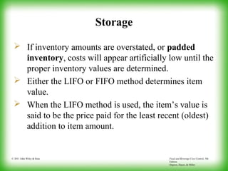Food and Beverage Cost Control, 5th
Edition
Dopson, Hayes, & Miller
© 2011 John Wiley & Sons
Storage
 If inventory amounts are overstated, or padded
inventory, costs will appear artificially low until the
proper inventory values are determined.
 Either the LIFO or FIFO method determines item
value.
 When the LIFO method is used, the item’s value is
said to be the price paid for the least recent (oldest)
addition to item amount.
 