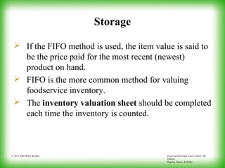 Food and Beverage Cost Control, 5th
Edition
Dopson, Hayes, & Miller
© 2011 John Wiley & Sons
Storage
 If the FIFO method is used, the item value is said to
be the price paid for the most recent (newest)
product on hand.
 FIFO is the more common method for valuing
foodservice inventory.
 The inventory valuation sheet should be completed
each time the inventory is counted.
 