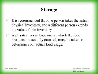Food and Beverage Cost Control, 5th
Edition
Dopson, Hayes, & Miller
© 2011 John Wiley & Sons
Storage
 It is recommended that one person takes the actual
physical inventory, and a different person extends
the value of that inventory.
 A physical inventory, one in which the food
products are actually counted, must be taken to
determine your actual food usage.
 