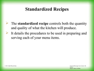 Food and Beverage Cost Control, 5th
Edition
Dopson, Hayes, & Miller
© 2011 John Wiley & Sons
Standardized Recipes
 The standardized recipe controls both the quantity
and quality of what the kitchen will produce.
 It details the procedures to be used in preparing and
serving each of your menu items.
 