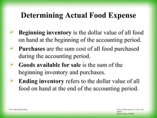 Food and Beverage Cost Control, 5th
Edition
Dopson, Hayes, & Miller
© 2011 John Wiley & Sons
Determining Actual Food Expense
 Beginning inventory is the dollar value of all food
on hand at the beginning of the accounting period.
 Purchases are the sum cost of all food purchased
during the accounting period.
 Goods available for sale is the sum of the
beginning inventory and purchases.
 Ending inventory refers to the dollar value of all
food on hand at the end of the accounting period.
 