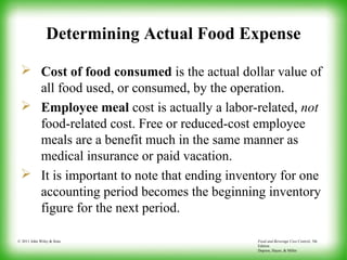 Food and Beverage Cost Control, 5th
Edition
Dopson, Hayes, & Miller
© 2011 John Wiley & Sons
Determining Actual Food Expense
 Cost of food consumed is the actual dollar value of
all food used, or consumed, by the operation.
 Employee meal cost is actually a labor-related, not
food-related cost. Free or reduced-cost employee
meals are a benefit much in the same manner as
medical insurance or paid vacation.
 It is important to note that ending inventory for one
accounting period becomes the beginning inventory
figure for the next period.
 