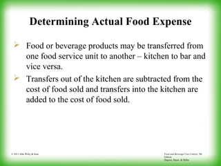 Food and Beverage Cost Control, 5th
Edition
Dopson, Hayes, & Miller
© 2011 John Wiley & Sons
Determining Actual Food Expense
 Food or beverage products may be transferred from
one food service unit to another – kitchen to bar and
vice versa.
 Transfers out of the kitchen are subtracted from the
cost of food sold and transfers into the kitchen are
added to the cost of food sold.
 