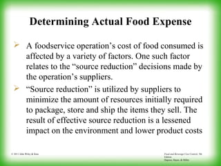 Food and Beverage Cost Control, 5th
Edition
Dopson, Hayes, & Miller
© 2011 John Wiley & Sons
Determining Actual Food Expense
 A foodservice operation’s cost of food consumed is
affected by a variety of factors. One such factor
relates to the “source reduction” decisions made by
the operation’s suppliers.
 “Source reduction” is utilized by suppliers to
minimize the amount of resources initially required
to package, store and ship the items they sell. The
result of effective source reduction is a lessened
impact on the environment and lower product costs
 