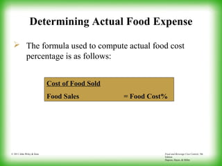 Food and Beverage Cost Control, 5th
Edition
Dopson, Hayes, & Miller
© 2011 John Wiley & Sons
Determining Actual Food Expense
 The formula used to compute actual food cost
percentage is as follows:
Cost of Food Sold
Food Sales = Food Cost%
 