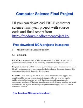 Computer Science Final Project
Hi you can download FREE computer
science final year project with source
code and final report from
http://freedownloadbcamcaproject.in/
Free download MCA projects in asp.net
3

MICRO CONTROLLER PIC 16F877A

3.1

GENERAL

PIC16F84 belongs to a class of 8-bit microcontrollers of RISC architecture. Its
general structure is shown on the following map representing basic blocks.
Program memory (FLASH)- for storing a written program. Since memory made in
FLASH technology can be programmed and cleared more than once, it makes this
microcontroller suitable for device development.
EEPROM - data memory that needs to be saved when there is no supply. It is
usually used for storing important data that must not be lost if power supply
suddenly stops. For instance, one such data is an assigned temperature in
temperature regulators. If during a loss of power supply this data was lost, we would
have to make the adjustment once again upon return of supply. Thus our device
looses self-reliance.

Free download MCA projects in vb.net

7

 