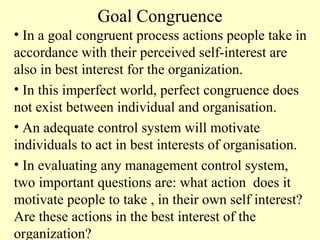 Goal Congruence
• In a goal congruent process actions people take in
accordance with their perceived self-interest are
also in best interest for the organization.
• In this imperfect world, perfect congruence does
not exist between individual and organisation.
• An adequate control system will motivate
individuals to act in best interests of organisation.
• In evaluating any management control system,
two important questions are: what action does it
motivate people to take , in their own self interest?
Are these actions in the best interest of the
organization?

 