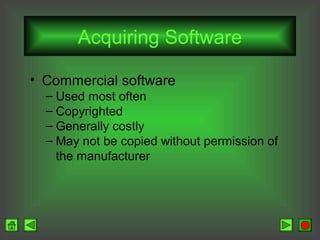 Acquiring Software
• Commercial software
– Used most often
– Copyrighted
– Generally costly
– May not be copied without permission of
the manufacturer

 