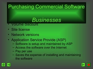 Purchasing Commercial Software
•
•
•
•

Businesses

Volume discount
Site license
Network versions
Application Service Provide (ASP)
–
–
–
–

Software is setup and maintained by ASP
Access the software over the Internet
Pay per use
Saves the expense of installing and maintaining
the software

 