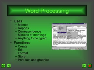 Word Processing
• Uses
–
–
–
–
–

Memos
Reports
Correspondence
Minutes of meetings
Anything to be typed

• Functions
–
–
–
–
–

Create
Edit
Format
Store
Print text and graphics

 