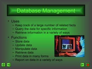 Database Management
• Uses
– Keep track of a large number of related facts
– Query the data for specific information
– Retrieve information in a variety of ways

• Functions
–
–
–
–
–
–

Store data
Update data
Manipulate data
Retrieve data
Print data in many forms
Report on data in a variety of ways

 