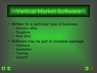 Vertical Market Software
• Written for a particular type of business
– Dentist’s office
– Drugstore
– Auto shop

• Software may be part of complete package
–
–
–
–

Hardware
Installation
Training
Support

 