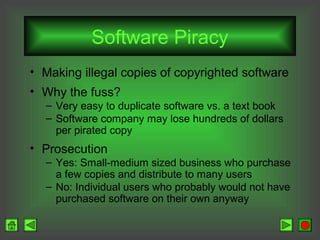 Software Piracy
• Making illegal copies of copyrighted software
• Why the fuss?
– Very easy to duplicate software vs. a text book
– Software company may lose hundreds of dollars
per pirated copy

• Prosecution
– Yes: Small-medium sized business who purchase
a few copies and distribute to many users
– No: Individual users who probably would not have
purchased software on their own anyway

 