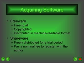 Acquiring Software
• Freeware
– Free to all
– Copyrighted
– Distributed in machine-readable format

• Shareware
– Freely distributed for a trial period
– Pay a nominal fee to register with the
author

 